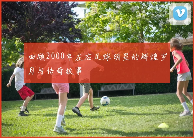 回顾2000年左右足球明星的辉煌岁月与传奇故事