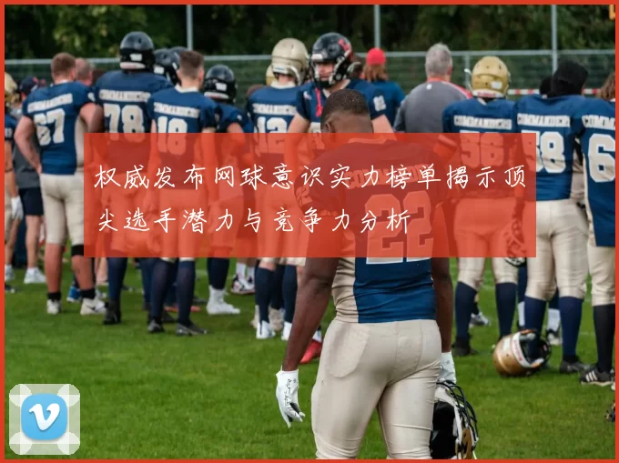 权威发布网球意识实力榜单揭示顶尖选手潜力与竞争力分析