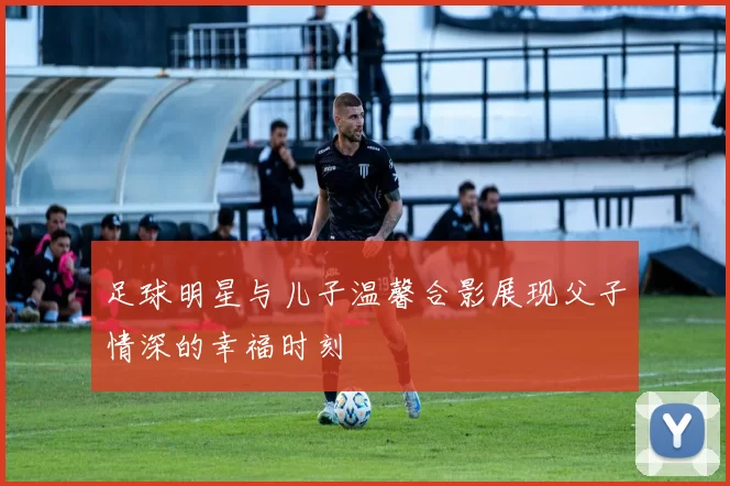 足球明星与儿子温馨合影展现父子情深的幸福时刻