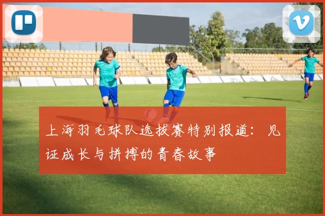 上海羽毛球队选拔赛特别报道：见证成长与拼搏的青春故事