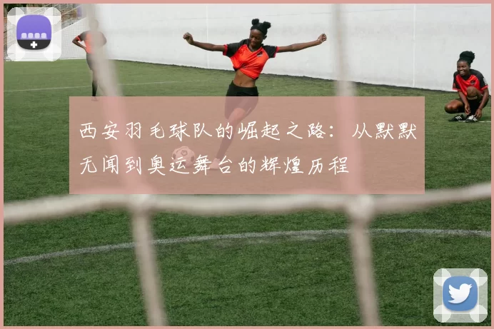 西安羽毛球队的崛起之路：从默默无闻到奥运舞台的辉煌历程