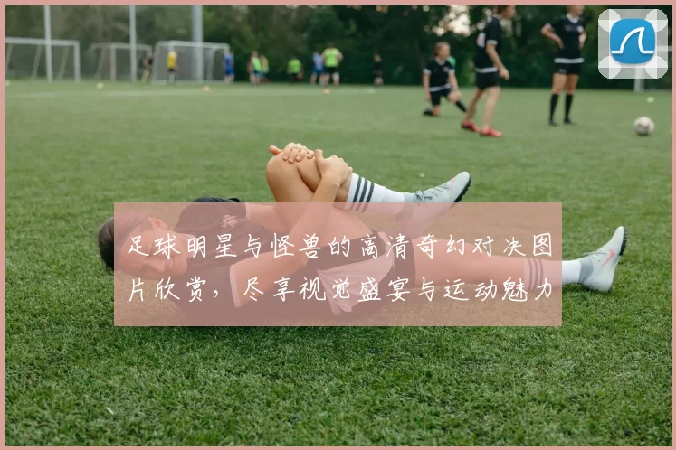 足球明星与怪兽的高清奇幻对决图片欣赏，尽享视觉盛宴与运动魅力