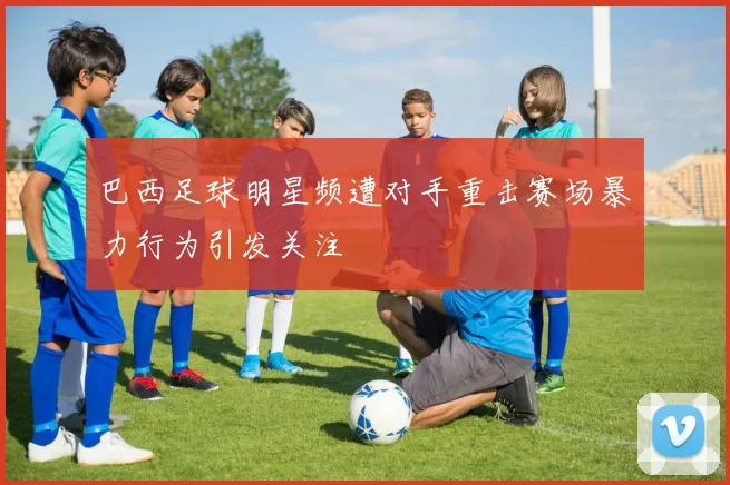 巴西足球明星频遭对手重击赛场暴力行为引发关注