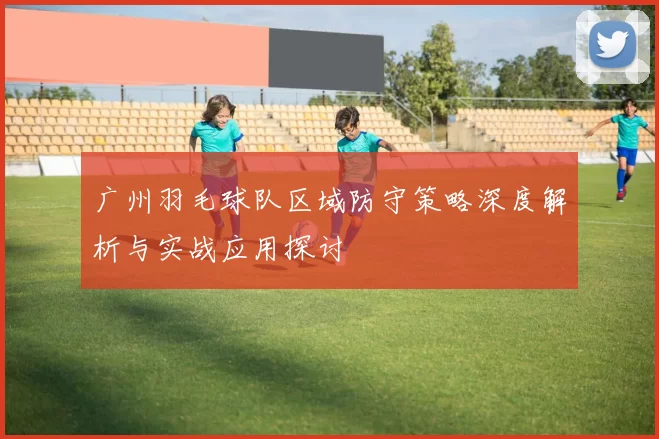 广州羽毛球队区域防守策略深度解析与实战应用探讨