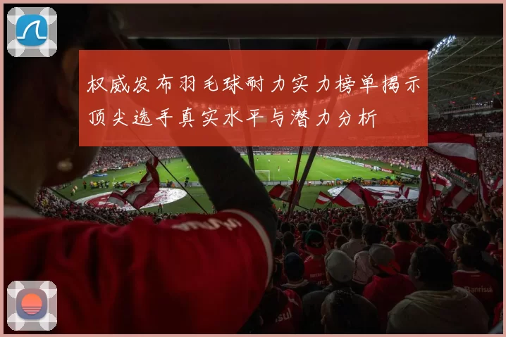 权威发布羽毛球耐力实力榜单揭示顶尖选手真实水平与潜力分析