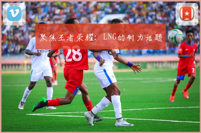 聚焦王者荣耀：LNG的耐力话题