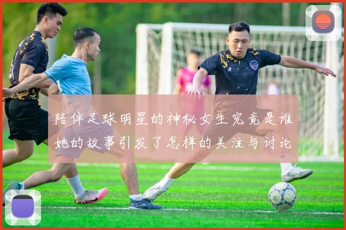 陪伴足球明星的神秘女生究竟是谁她的故事引发了怎样的关注与讨论