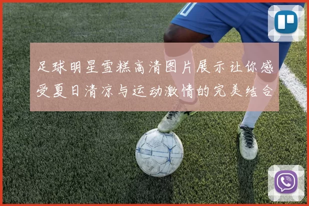 足球明星雪糕高清图片展示让你感受夏日清凉与运动激情的完美结合
